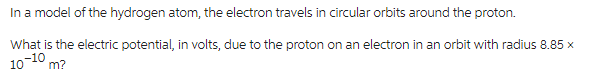In a model of the hydrogen atom, the electron travels in circular orbits around the proton.
What is the electric potential, in volts, due to the proton on an electron in an orbit with radius 8.85 x
10-10 m?