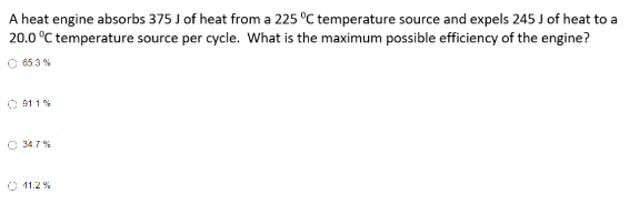 A heat engine absorbs 375 J of heat from a 225 °C temperature source and expels 245 J of heat to a
20.0 °C temperature source per cycle. What is the maximum possible efficiency of the engine?
65.3%
911 %
34.7%
11.2 %