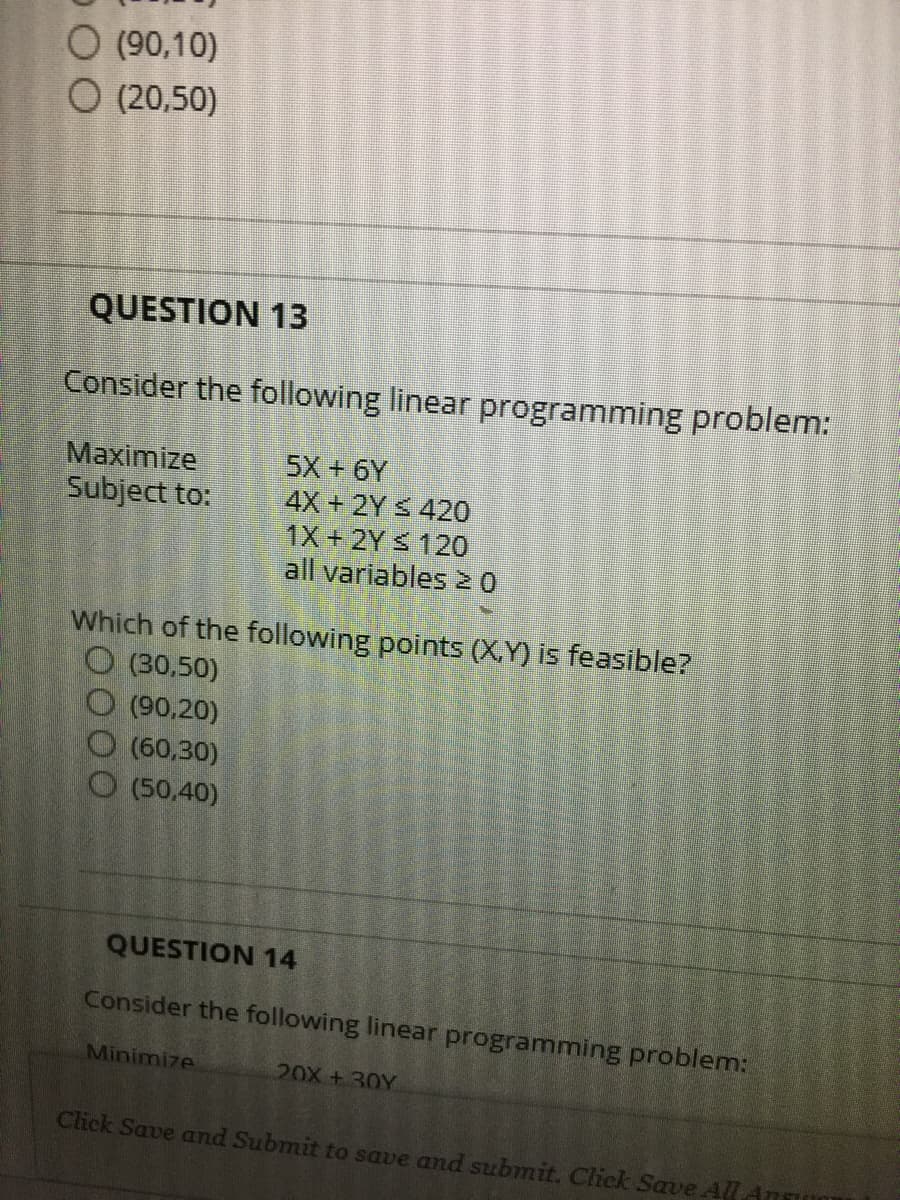 O (90,10)
O (20,50)
QUESTION 13
Consider the following linear programming problem:
Maximize
Subject to:
5X + 6Y
4X+ 2Y S 420
1X+2Y 120
all variables N0
Which of the following points (X.Y) is feasible?
O (30,50)
O (90,20)
(60,30)
O (50,40)
QUESTION 14
Consider the following linear programming problem:
Minimize
20X +30Y
Click Save and Submit to save and submit. Click Save All
