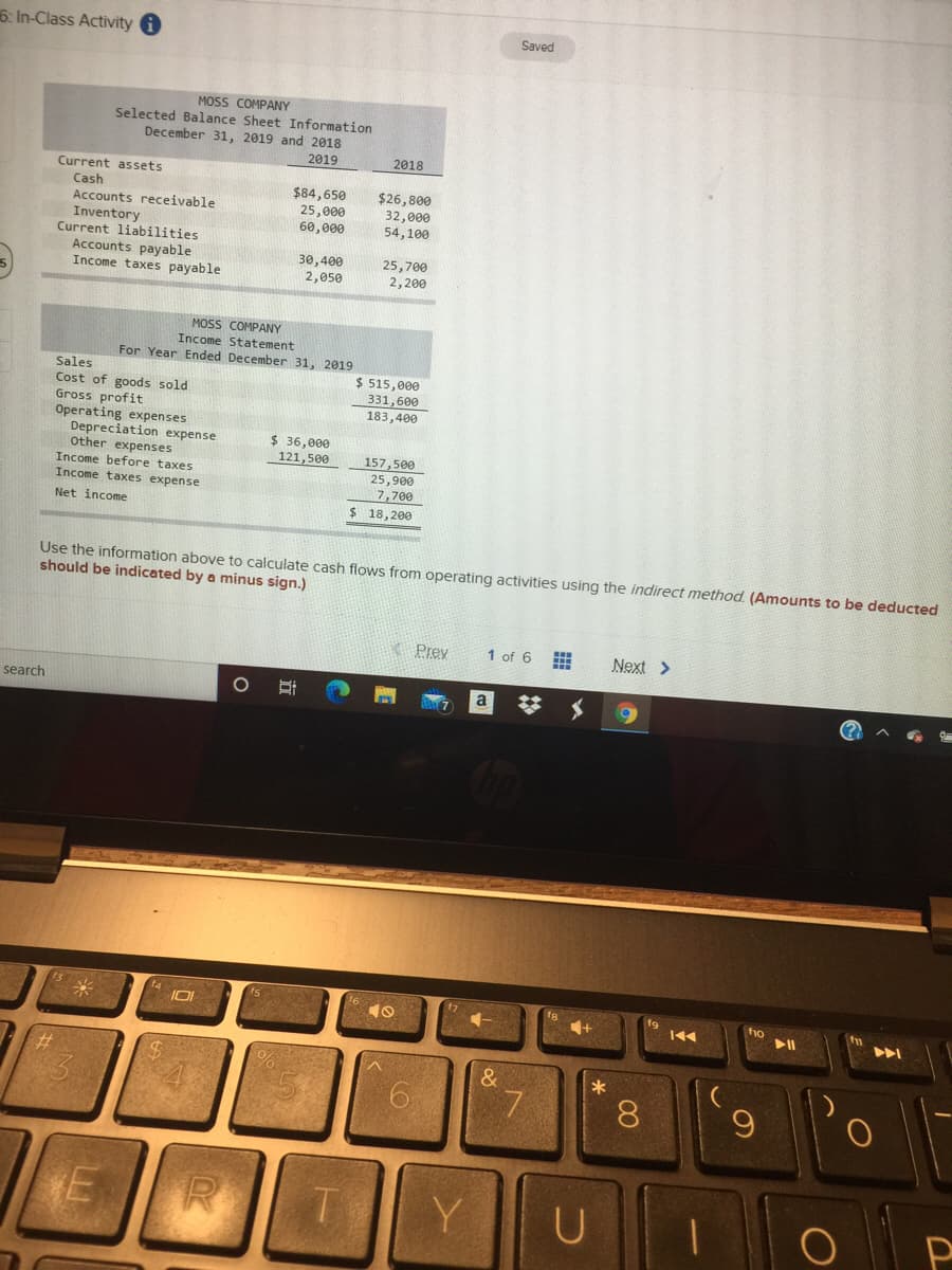 6. In-Class Activity i
Saved
MOSS COMPANY
Selected Balance Sheet Information
December 31, 2019 and 2018
2019
2018
Current assets
Cash
$84,650
25,000
60,000
$26,800
Accounts receivable
32,000
54,100
Inventory
Current liabilities
Accounts payable
Income taxes payable
30,400
2,050
25,700
2,200
MOSS COMPANY
Income Statement
For Year Ended December 31, 2019
Sales
Cost of goods sold
Gross profit
Operating expenses
Depreciation expense
Other expenses
Income before taxes
Income taxes expense
$ 515,000
331,600
183,400
$ 36,000
121,500
157,500
25,900
7,700
$ 18,200
Net income
Use the information above to calculate cash flows from operating activities using the indirect method. (Amounts to be deducted
should be indicated by a minus sign.)
Prey
1 of 6
Next >
search
%23
14
米
f9
トト
&
7.
8.
Y
