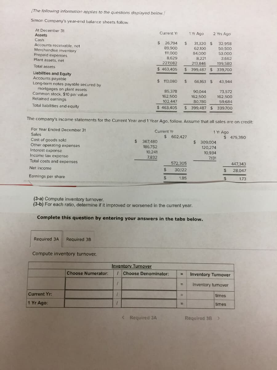 [The following information applies to the questions displayed below.
Simon Company's year-end balance sheets follow.
At December 31
Assets
1 Yr Ago
Current Yr
2 Yrs Ago
Cash
$ 26,794
$
31,320 $
62.100
32,958
Accounts receivable, net
Merchandise inventory
89,900
50,500
111,000
8,629
84,000
53,000
Prepaid expenses
Plant assets, net
3,662
199,580
8,221
227,082
213.846
Total assets
$ 463,405
$ 399,487 $ 339,700
Liabilitles and Equity
Accounts payable
Long-term notes payable secured by
mortgages on plant assets
Common stock, $10 par value
Retained earnings
$ 113,080
$
66,163 $
43,944
85,378
90,044
162,500
80,780
73,572
162,500
102,447
162,500
59,684
Total liabilities and equity
$ 463,405
$ 399,487 $ 339,700
The company's income statements for the Current Year and 1 Year Ago, follow. Assume that all sales are on credit:
For Year Ended December 31
Current Yr
1 Yr Ago
Sales
$ 602,427
$ 475,390
Cost of goods sold
Other operating expenses
Interest expense
Income tax expense
$ 367,480
$ 309,004
186.752
120.274
10,241
10,934
7,832
7,131
Total costs and expenses
572.305
447,343
Net income
$
30,122
28.047
2$
Earnings per share
%24
1.85
$
1.73
(3-a) Compute inventory turnover.
(3-b) For each ratio, determine if it improved or worsened in the current year.
Complete this question by entering your answers in the tabs below.
Required 3A
Required 3B
Compute inventory turnover.
Inventory Turnover
IChoose Denominator:
Choose Numerator:
Inventory Turnover
%3D
%3D
Inventory tumover
Current Yr:
times
%3D
1 Yr Ago:
times
%3D
< Required 3A
Required 38 >
