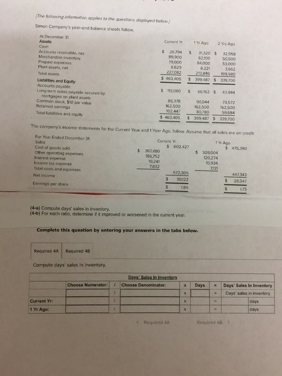 [The following information applies to the questions displayed belovi.)
Simon Company's year-end balance sheets follow,
At December 31
Current Yr
1 Yr Ago
2 Yrs Ago
Assets
Cash
$ 26.794
2$
31,320 $
62,100
84.000
32,958
Accounts receivable, net
Merchandise inventory
Prepaid expenses
Plant assets, net
89,900
50,500
53,000
3,662
111,000
8,629
8.221
227,082
213,846
199,580
Total assets
$ 463,405
$ 399,487 $
339,700
Liabilities and Equity
Accounts payable
Long-term notes payable secured by
mortgages on plant assets
Common stock, $10 par value
Retained earnings
$ 113,080
24
66,163 $
43.944
85,378
162,500
102,447
90,044
162,500
73,572
162,500
80,780
59,684
Total liabilities and equity
$ 463,405
$ 399,487 $ 339,700
The company's income statements for the Current Year and 1 Year Ago, follow. Assume that all sales are on credit:
For Year Ended December 31
Current Yr
1 Yr Ago
Sales
Cost of goods sold
Other operating expenses
Interest expense
Income tax expense
Total costs and expenses
$ 602,427
$ 475,390
$ 367,480
$ 309,004
186,752
120,274
10,241
7,832
10,934
7,131
572,305
447,343
Net income
$
30,122
2$
28,047
Earnings per share
2$
1.85
%24
1.73
(4-a) Compute days' sales in inventory.
(4-b) For each ratio, determine if it improved or worsened in the current year.
Complete this question by entering your answers in the tabs below.
Required 4A
Required 4B
Compute days' sales in inventory.
Days' Sales In Inventory
Days
Days' Sales In Inventory
%3D
Choose Numerator:
Choose Denominator:
%3D
Days' sales in inventory
days
%3D
Current Yr:
days
%D
1 Yr Ago:
<Required 4A
Required 48 >
