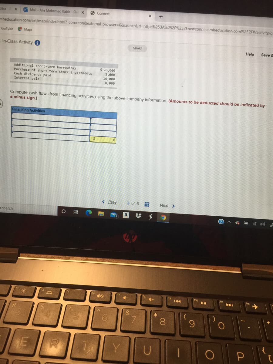 Jitra-E
O Mail - Alie Mohamed Kabia - Ou x
O Connect
+
mheducation.com/ext/map/index.html?_con=con&external_browser=0&launchUrl=https%253A%252F%252Fnewconnect.mheducation.com%252F#/activity/q
YouTube
Maps
In-Class Activity i
Saved
Help
Save &
Additional short-term borrowings
Purchase of short-term stock investments
Cash dividends paid
Interest paid
$ 20,000
5,000
16,000
8,000
Compute cash flows from financing activities using the above company information. (Amounts to be deducted should be indicated by
a minus sign.)
Financing Activities
< Prev.
3 of 6
Next >
o search
*
8.
Y
