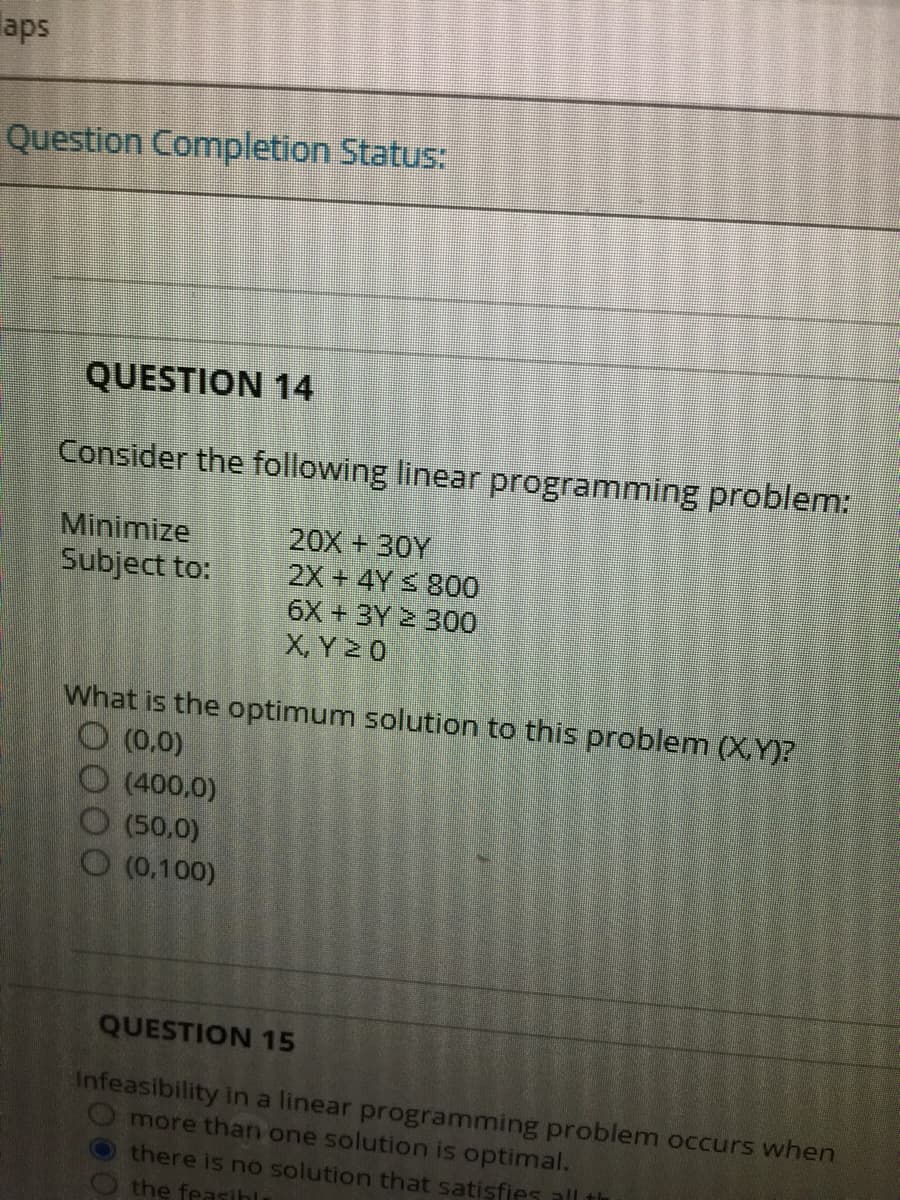 aps
Question Completion Status:
QUESTION 14
Consider the following linear programming problem:
Minimize
Subject to:
20X +30Y
2X+4Y S 800
6X + 3Y 2 300
X, Y 20
What is the optimum solution to this problem (X.Y)?
O (0.0)
O (400,0)
O (50,0)
O (0.100)
QUESTION 15
Infeasibility in a linear programming problem occurs when
O more than one solution is optimal.
there is no solution that satisfies all th
the feasihli
