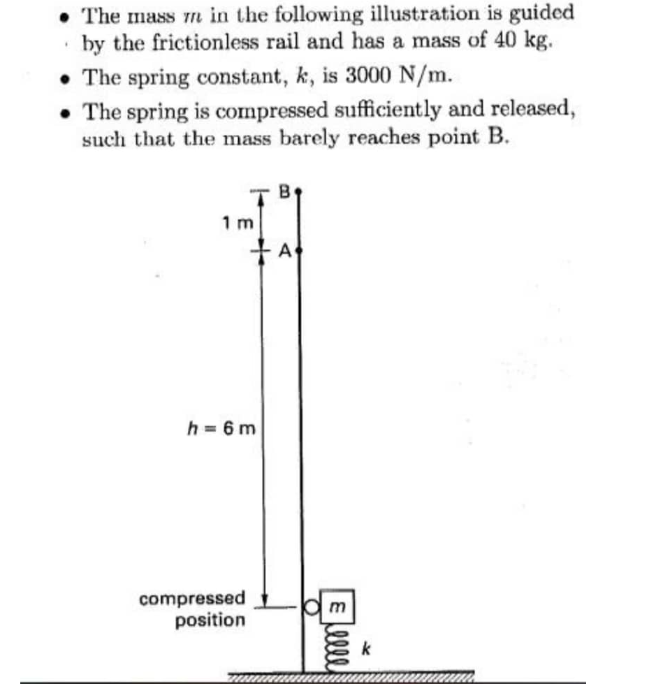. The mass m in the following illustration is guided
by the frictionless rail and has a mass of 40 kg.
• The spring constant, k, is 3000 N/m.
. The spring is compressed sufficiently and released,
such that the mass barely reaches point B.
1 m
+A
h=6m
compressed
position
Ellll