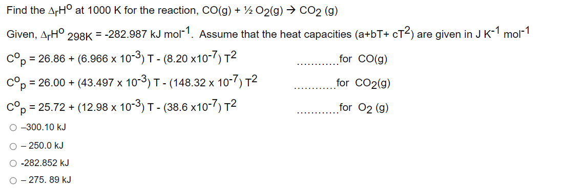Find the ArHO at 1000 K for the reaction, CO(g) + ½ O2(g) → CO2 (g)
Given, ArH° 298K = -282.987 kJ mol-1. Assume that the heat capacities (a+bT+ cT²) are given in J K-1 mol-1
cºp=
= 26.86 + (6.966 x 10-³) T- (8.20 x10-7) T²
for CO(g)
for CO2(g)
сор = 26.00 + (43.497 x 10-³) T - (148.32 x 10-7) T²
Cop = 25.72 + (12.98 x 10-3) T- (38.6 x10-7) T²
for 02 (g)
-300.10 kJ
- 250.0 kJ
O -282.852 kJ
O - 275.89 kJ