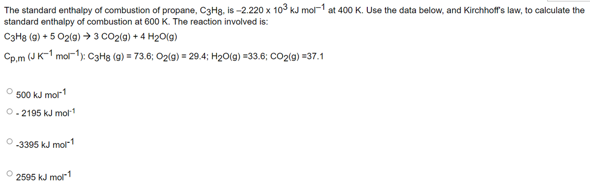 The standard enthalpy of combustion of propane, C3Hg, is −2.220 x 10³ kJ mol-1 at 400 K. Use the data below, and Kirchhoff's law, to calculate the
standard enthalpy of combustion at 600 K. The reaction involved is:
C3H8 (g) + 5 O2(g) → 3 CO2(g) + 4 H₂O(g)
Cp,m (J K−1 mol¯¹): C3H8 (g) = 73.6; O2(g) = 29.4; H₂O(g) =33.6; CO2(g) =37.1
500 kJ mol-1
O-2195 kJ mol-1
-3395 kJ mol-1
2595 kJ mol-1