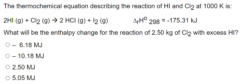 The thermochemical equation describing the reaction of HI and Cl2 at 1000 K is:
2HI (g) + Cl2 (g) → 2 HCI (g) + 12 (g)
ArHO 298 = -175.31 kJ
What will be the enthalpy change for the reaction of 2.50 kg of Cl2 with excess HI?
O
6.18 MJ
- 10.18 MJ
O 2.50 MJ
5.05 MJ