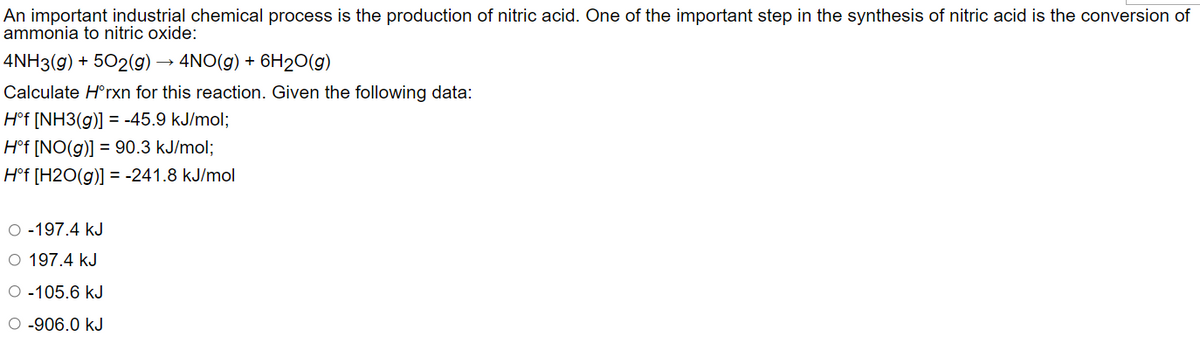 An important industrial chemical process is the production of nitric acid. One of the important step in the synthesis of nitric acid is the conversion of
ammonia to nitric oxide:
4NH3(g) + 502(g) → 4NO(g) + 6H2O(g)
Calculate Hᵒrxn for this reaction. Given the following data:
Hᵒf [NH3(g)] = -45.9 kJ/mol;
Hᵒf [NO(g)] = 90.3 kJ/mol;
Hᵒf [H2O(g)] = -241.8 kJ/mol
O -197.4 kJ
O 197.4 kJ
O-105.6 kJ
O -906.0 kJ