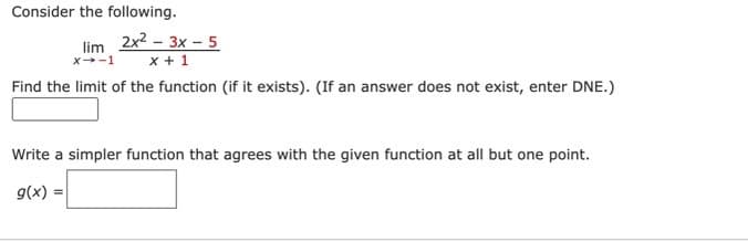 Consider the following.
lim
X→-1
2x²-3x - 5
x + 1
Find the limit of the function (if it exists). (If an answer does not exist, enter DNE.)
Write a simpler function that agrees with the given function at all but one point.
g(x)=