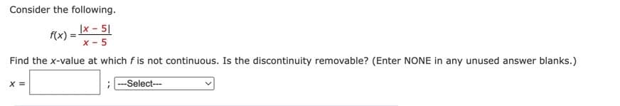 Consider the following.
f(x) = x - 51
X-5
Find the x-value at which f is not continuous. Is the discontinuity removable? (Enter NONE in any unused answer blanks.)
---Select---
X =