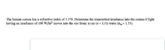 The human cormea has a refractive index of 1.376. Determine the transmitted irradiance into the comea if light
having an irradiance of 100 W/m? moves into the eye from: a) air (n = 1) b) water (nw= 1.33).
