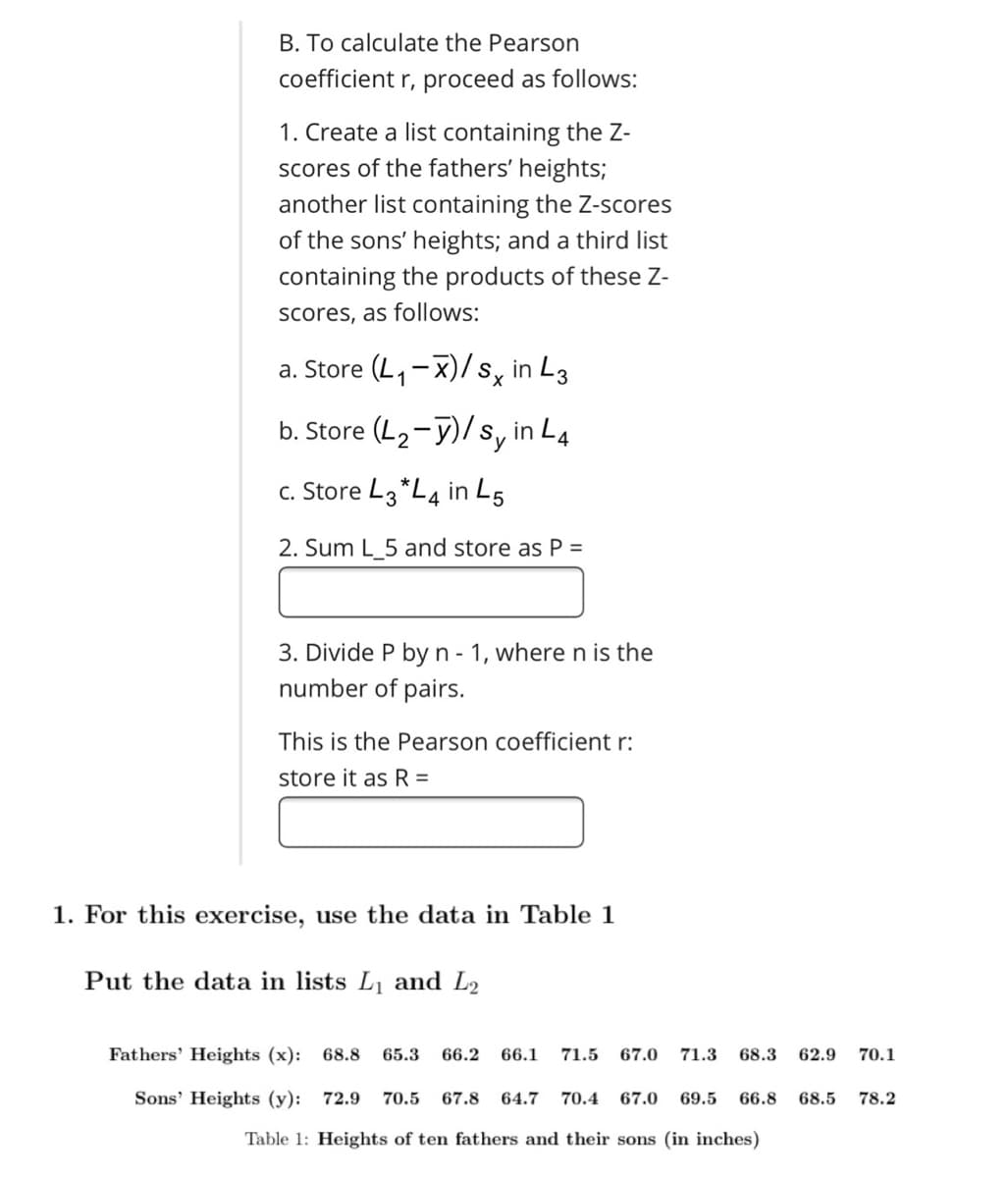 B. To calculate the Pearson
coefficient r, proceed as follows:
1. Create a list containing the Z-
scores of the fathers' heights;
another list containing the Z-scores
of the sons' heights; and a third list
containing the products of these Z-
Scores, as follows:
a. Store (L, -X)/ s, in L3
b. Store (L2-y)/s, in L4
c. Store L3 *L4 in L5
2. Sum L_5 and store as P =
3. Divide P byn - 1, where n is the
number of pairs.
This is the Pearson coefficient r:
store it as R =
1. For this exercise, use the data in Table 1
Put the data in lists L and L2
Fathers' Heights (x): 68.8
65.3
66.2
66.1
71.5
67.0
71.3
68.3
62.9
70.1
Sons' Heights (y): 72.9
70.5
67.8
64.7
70.4
67.0
69.5
66.8
68.5
78.2
Table 1: Heights of ten fathers and their sons (in inches)
