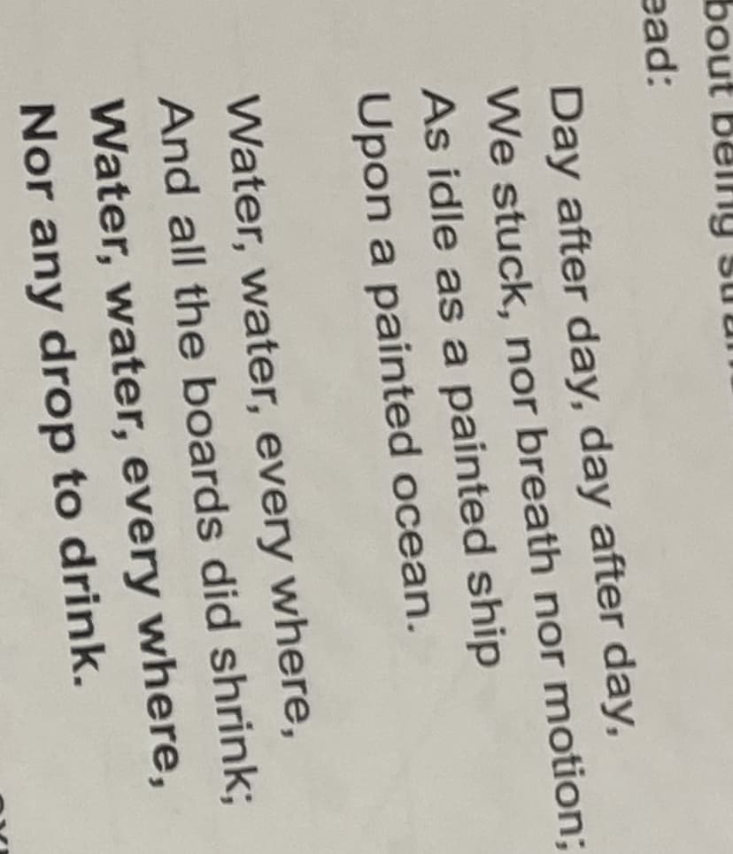 bout belfg
ead:
Day after day, day after day,
We stuck, nor breath nor motion;
As idle as a painted ship
Upon a painted ocean.
Water, water, every where,
And all the boards did shrink;
Water, water, every where,
Nor any drop to drink.
