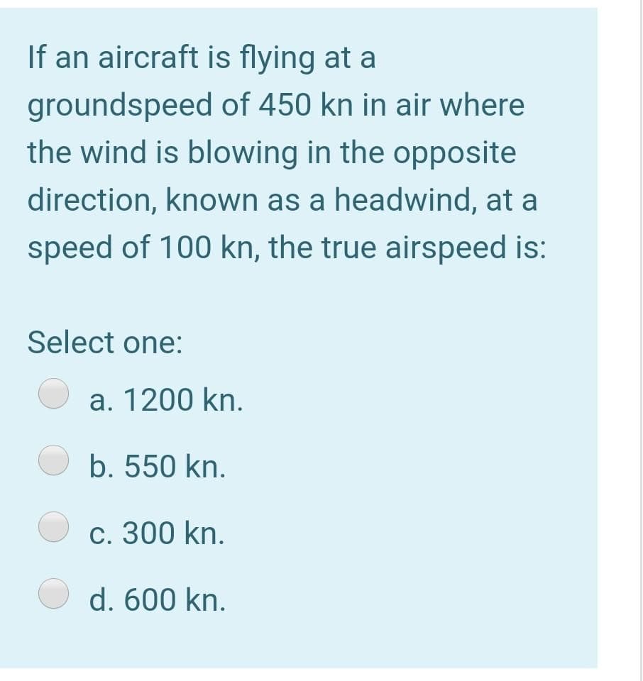 If an aircraft is flying at a
groundspeed of 450 kn in air where
the wind is blowing in the opposite
direction, known as a headwind, at a
speed of 100 kn, the true airspeed is:
Select one:
a. 1200 kn.
O b. 550 kn.
c. 300 kn.
O d. 600 kn.
