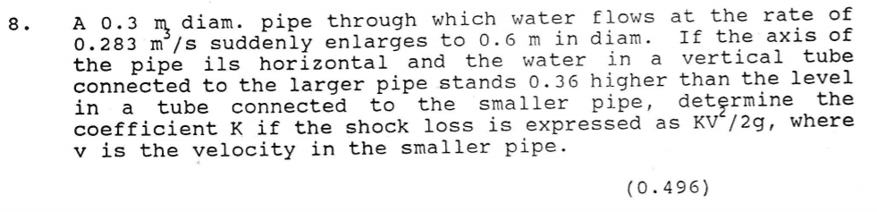 A 0.3 m diam. pipe through which water flows at the rate of
0.283 m°/s suddenly enlarges to 0.6 m in diam.
the pipe ils horizontal and the water in
connected to the larger pipe stands 0. 36 higher than the level
in
coefficient K if the shock loss is expressed as KV´/2g, where
v is the velocity in the smaller pipe.
8.
If the axis of
a vertical tube
tube
connected
to
the
smaller pipe, determine the
a
(0.496)
