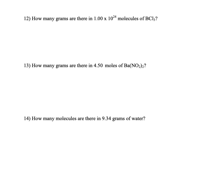 12) How many grams are there in 1.00 x 1024 molecules of BC13?
13) How many grams are there in 4.50 moles of Ba(NO₂)2?
14) How many molecules are there in 9.34 grams of water?