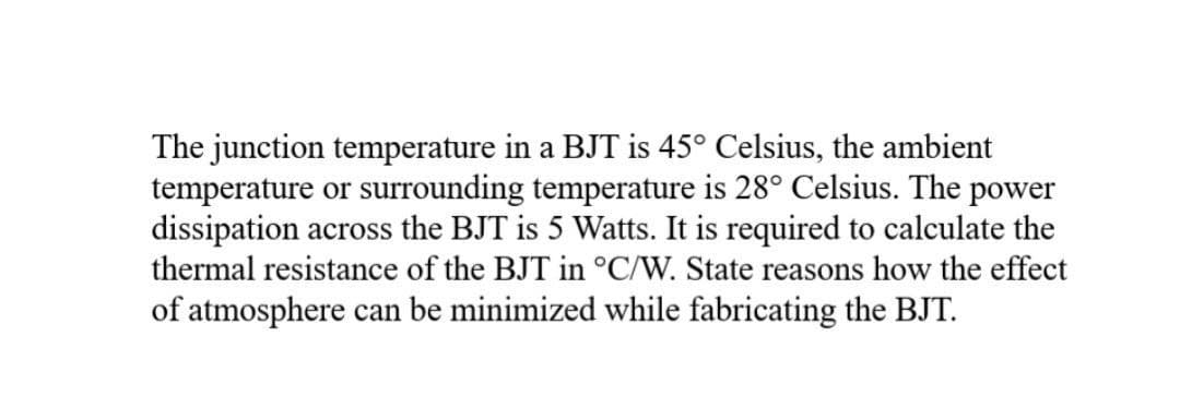 The junction temperature in a BJT is 45° Celsius, the ambient
temperature or surrounding temperature is 28° Celsius. The power
dissipation across the BJT is 5 Watts. It is required to calculate the
thermal resistance of the BJT in °C/W. State reasons how the effect
of atmosphere can be minimized while fabricating the BJT.