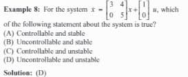 Example 8: For the system x -+-
of the following statement about the system is true?
(A) Controllable and stable
(B) Uncontrollable and stable
(C) Controllable and unstable
(D) Uncontrollable and unstable
Solution: (D)
#, which