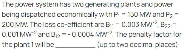 =
The power system has two generating plants and power
being dispatched economically with P₁ = 150 MW and P2
200 MW. The loss co-efficient are B₁1 = 0.003 MW-2, B22
0.001 MW-2 and B12 = -0.0004 MW-2. The penalty factor for
the plant 1 will be
(up to two decimal places)