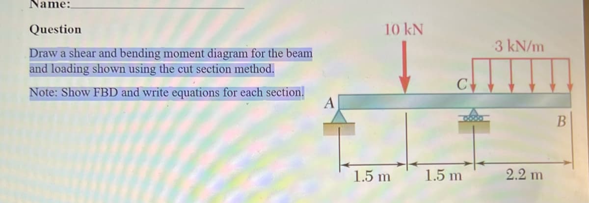 Name:
Question
Draw a shear and bending moment diagram for the beam
and loading shown using the cut section method.
Note: Show FBD and write equations for each section.
10 kN
1.5 m
1.5 m
3 kN/m
2.2 m