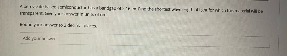 A perovskite based semiconductor has a bandgap of 2.16 eV. Find the shortest wavelength of light for which this material will be
transparent. Give your answer in units of nm.
Round your answer to 2 decimal places.
Add your answer
