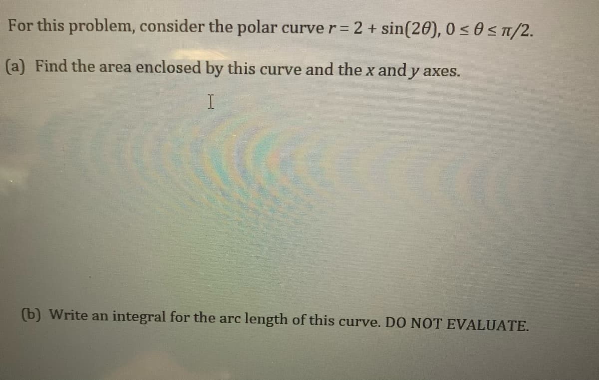 For this problem, consider the polar curve r= 2 + sin(20), 0 s0 ST/2.
%3D
(a) Find the area enclosed by this curve and the x and y axes.
(b) Write an integral for the arc length of this curve. DO NOT EVALUATE.
