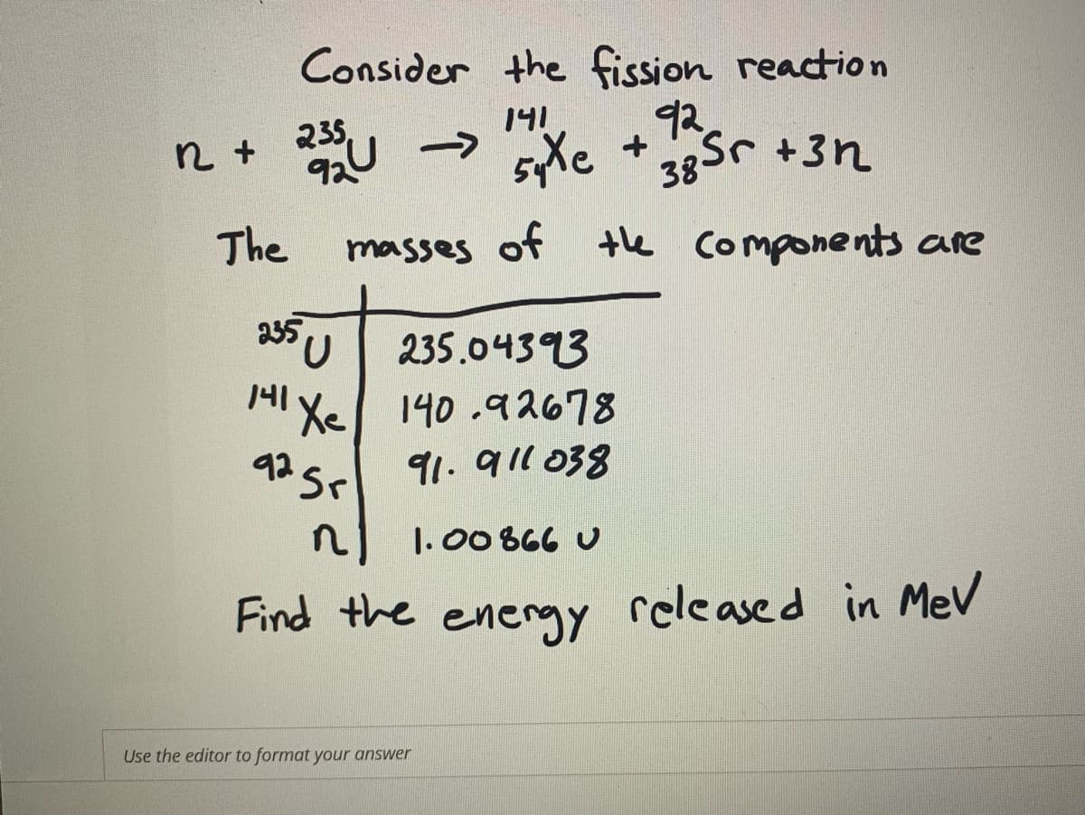 Consider the fission reaction
141
n + U ->
235,
92U
syXe +
92
38Sr +3n
The
masses of the components are
235
235.04393
세 xe| 140.여 2678
92 5
91.911 038
n
1.00 866 U
Find the energy released in MeV
Use the editor to format your answer
