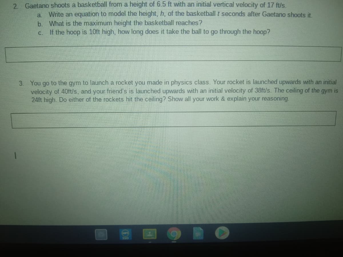 2 Gaetano shoots a basketball from a height of 6.5 ft with an initial vertical velocity of 17 ft/s.
a
Write an equation to model the height, h, of the basketball t seconds after Gaetano shoots it.
b.
What is the maximum height the basketball reaches?
C.
If the hoop is 10ft high, how long does it take the ball to go through the hoop?
3 You go to the gym to launch a rocket you made in physics class. Your rocket is launched upwards with an initial
velocity of 40ft/s, and your friend's is launched upwards with an initial velocity of 38ft/s. The ceiling of the gym is
24ft high. Do either of the rockets hit the ceiling? Show all your work & explain your reasoning
SS0
