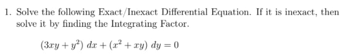 1. Solve the following Exact/Inexact Differential Equation. If it is inexact, then
solve it by finding the Integrating Factor.
(3xy + y?) dx + (x² + xy) dy = 0
