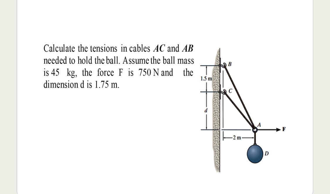 Calculate the tensions in cables AC and AB
needed to hold the ball. Assume the ball mass
is 45 kg, the force F is 750 N and the
dimension d is 1.75 m.
В
1.5 m
F
2 m
D
