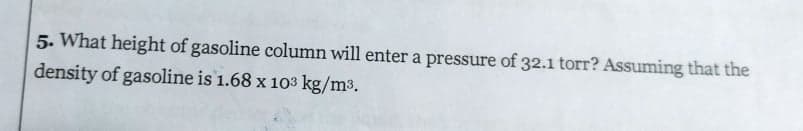 5. What height of gasoline column will enter a pressure of 32.1 torr? Assuming that the
density of gasoline is 1.68 x 103 kg/m3.
