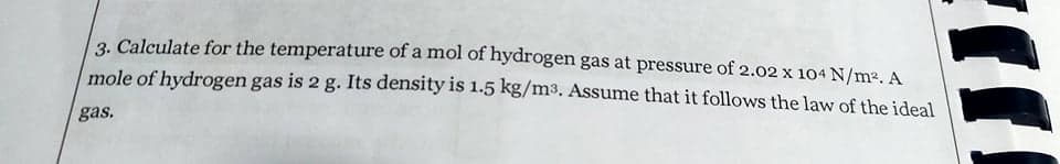 3. Calculate for the temperature of a mol of hydrogen gas at pressure of 2.02 x 104 N/m². A
mole of hydrogen gas is 2 g. Its density is 1.5 kg/m³. Assume that it follows the law of the ideal
gas.
