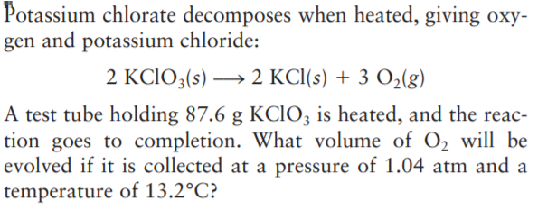 Potassium chlorate decomposes when heated, giving oxy-
gen and potassium chloride:
2 KCIO3(s) → 2 KC(s) + 3 O2(g)
A test tube holding 87.6 g KCIO; is heated, and the reac-
tion goes to completion. What volume of O, will be
evolved if it is collected at a pressure of 1.04 atm and a
temperature of 13.2°C?
