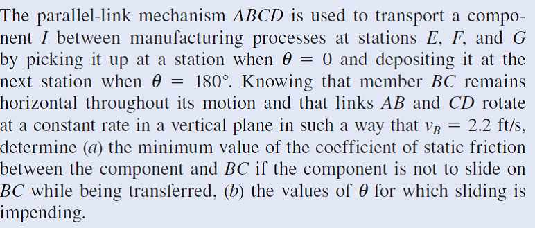 The parallel-link mechanism ABCD is used to transport a compo-
nent I between manufacturing processes at stations E, F, and G
by picking it up at a station when 0 = 0 and depositing it at the
next station when 0 = 180°. Knowing that member BC remains
horizontal throughout its motion and that links AB and CD rotate
at a constant rate in a vertical plane in such a way that vg
determine (a) the minimum value of the coefficient of static friction
between the component and BC if the component is not to slide on
BC while being transferred, (b) the values of 0 for which sliding is
impending.
2.2 ft/s,
