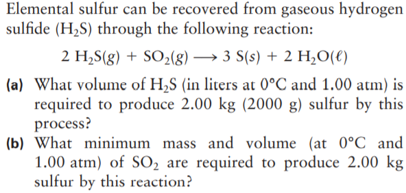 Elemental sulfur can be recovered from gaseous hydrogen
sulfide (H2S) through the following reaction:
2 H,S(g) + SO2(g) → 3 S(s) + 2 H,O(€)
(a) What volume of H,S (in liters at 0°C and 1.00 atm) is
required to produce 2.00 kg (2000 g) sulfur by this
process?
(b) What minimum mass and volume (at 0°C and
1.00 atm) of SO2 are required to produce 2.00 kg
sulfur by this reaction?
