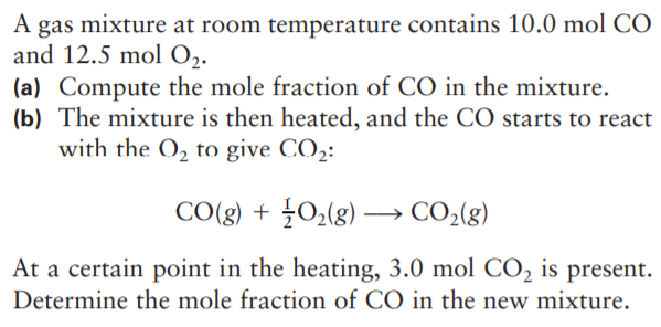 A gas mixture at room temperature contains 10.0 mol CO
and 12.5 mol 0,.
(a) Compute the mole fraction of CO in the mixture.
(b) The mixture is then heated, and the CÓ starts to react
with the O, to give CO2:
CO(g) + O2(g) –→ CO2(g)
At a certain point in the heating, 3.0 mol CO, is present.
Determine the mole fraction of CO in the new mixture.
