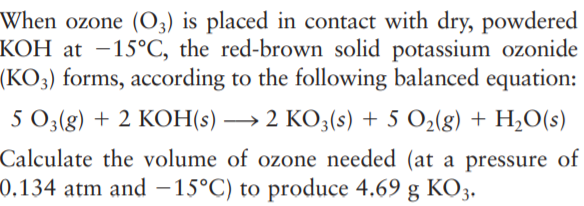When ozone (O3) is placed in contact with dry, powdered
KOH at –15°C, the red-brown solid potassium ozonide
(KO3) forms, according to the following balanced equation:
5 O3(g) + 2 KOH(s) → 2 KO3(s) + 5 O2(g) + H,O(s)
Calculate the volume of ozone needed (at a pressure of
0.134 atm and – 15°C) to produce 4.69 g KO3.
