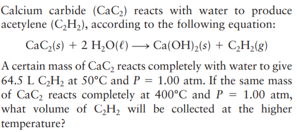 Calcium carbide (CaC2) reacts with water to produce
acetylene (C,H2), according to the following equation:
CaC2(s) + 2 H,O(e) → Ca(OH)2(s) + C,H,(g)
A certain mass of CaC2 reacts completely with water to give
64.5 L C,H, at 50°C and P = 1.00 atm. If the same mass
of CaC2 reacts completely at 400°C and P = 1.00 atm,
what volume of C,H2 will be collected at the higher
temperature?
