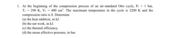 1. At the beginning of the compression process of an air-standard Otto cycle, Pi 1 bar,
T = 290 K, V, = 400 cm'. The maximum temperature in the cycle is 2200 K and the
compression ratio is 8. Determine
(a) the heat addition, in kJ.
(b) the net work, in kJ.
(c) the thermal efficiency.
(d) the mean effective pressure, in bar.
