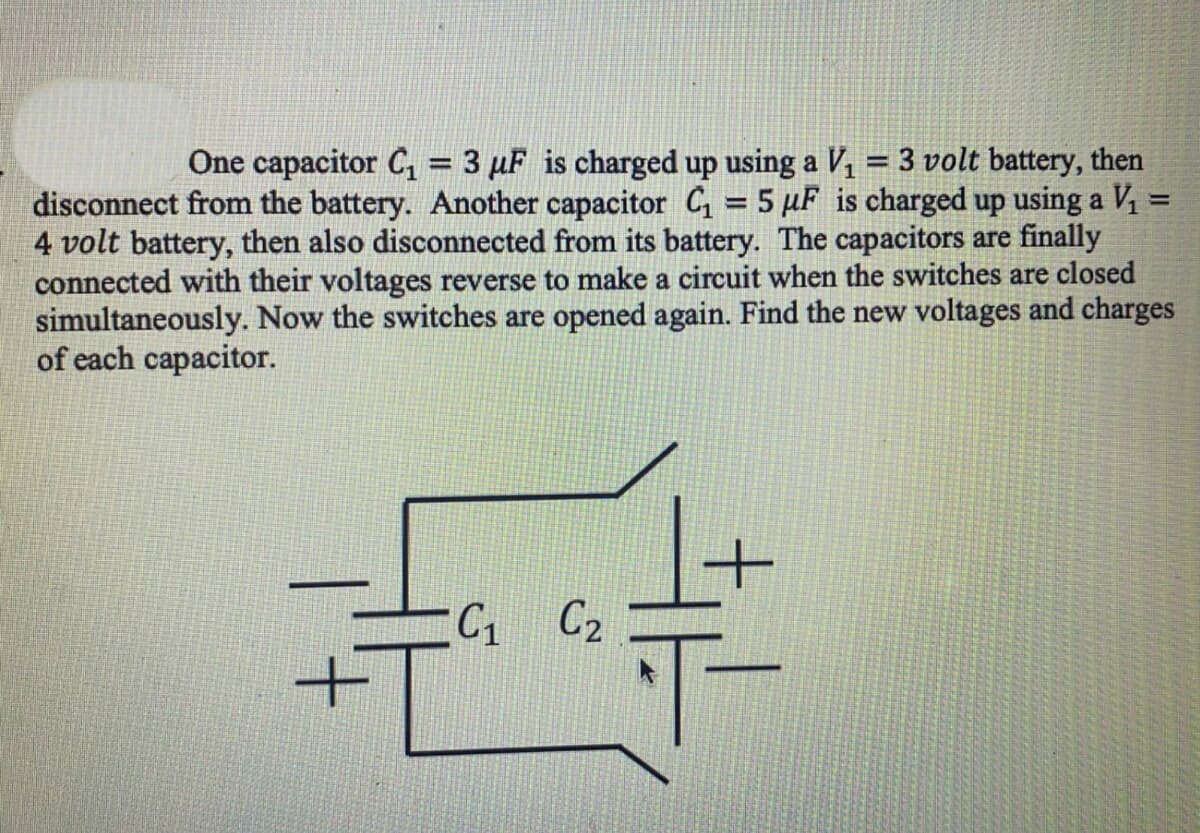 One capacitor C, = 3 µF is charged up using a V, = 3 volt battery, then
%3D
disconnect from the battery. Another capacitor C = 5 µF is charged up using a V1 =
4 volt battery, then also disconnected from its battery. The capacitors are finally
connected with their voltages reverse to make a circuit when the switches are closed
simultaneously. Now the switches are opened again. Find the new voltages and charges
of each capacitor.
%3D
C1 C2
