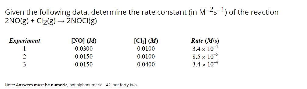 Given the following data, determine the rate constant (in M-2s-1) of the reaction
2NO(g) + Cl2(g) –→ 2NOCI(g)
[Cl2] (M)
Rate (M/s)
3.4 x 104
8.5 x 105
3.4 x 104
Experiment
[NO] (M)
1
0.0300
0.0100
0.0150
0.0100
3
0.0150
0.0400
Note: Answers must be numeric, not alphanumeric-42, not forty-two.
