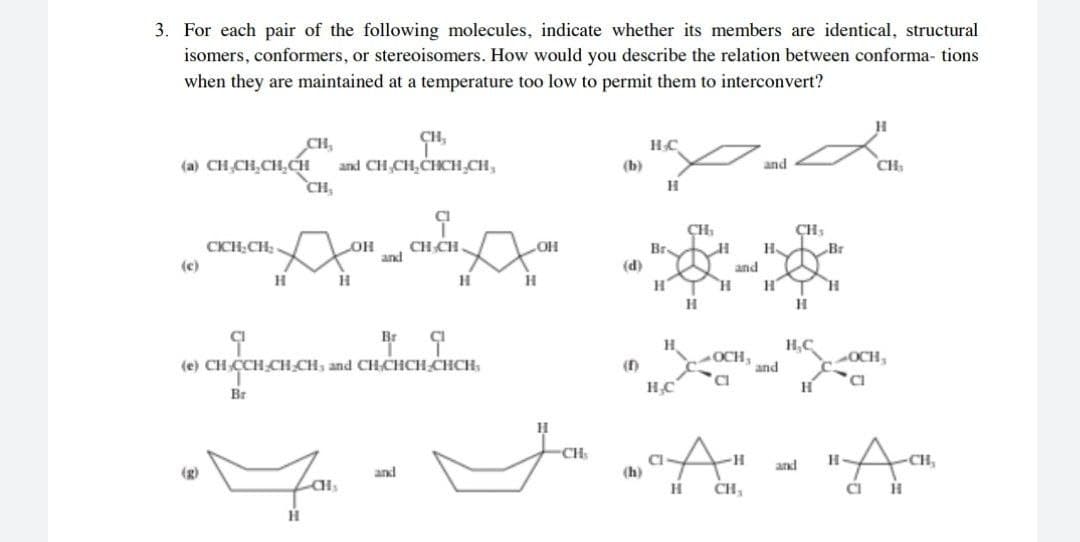 3. For each pair of the following molecules, indicate whether its members are identical, structural
isomers, conformers, or stereoisomers. How would you describe the relation between conforma- tions
when they are maintained at a temperature too low to permit them to interconvert?
CH,
and CH,CH,CHCH,CH,
CH,
HC
(a) CH CH,CH,CH
(b)
and
CH
CH,
Br
CH,
CCH,CH
CH CH.
and
OH
OH
Br
H.
(c)
(d)
and
H
H
H
H
H
H
OCH,
and
H,C
OCH,
(e) CH CCH CH CH, and CHCHCH CHCH,
(f)
HC
H
Br
CH
CI
(h)
and
H-
CH,
(g)
and
H
CH,
CI H
