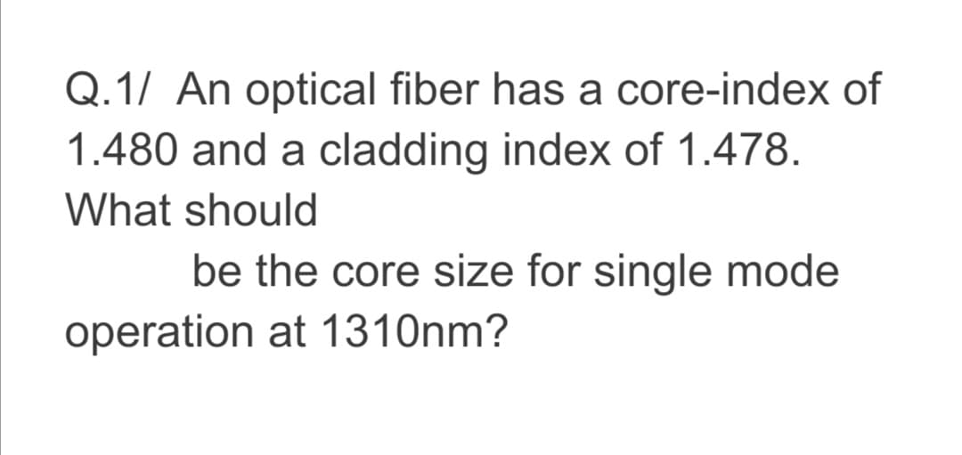 Q.1/ An optical fiber has a core-index of
1.480 and a cladding index of 1.478.
What should
be the core size for single mode
operation at 1310nm?
