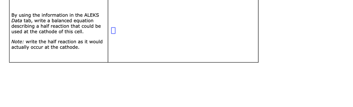 By using the information in the ALEKS
Data tab, write a balanced equation
describing a half reaction that could be
used at the cathode of this cell.
Note: write the half reaction as it would
actually occur at the cathode.
