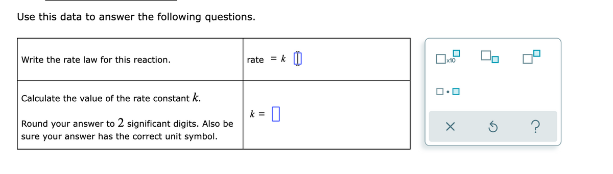 Use this data to answer the following questions.
Write the rate law for this reaction.
rate
k
Calculate the value of the rate constant k.
k =
Round your answer to 2 significant digits. Also be
sure your answer has the correct unit symbol.
