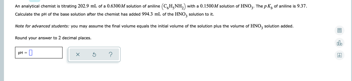 An analytical chemist is titrating 202.9 mL of a 0.6300M solution of aniline (CH,NH,) with a 0.1500M solution of HNO,. The p K, of aniline is 9.37.
9.
Calculate the pH of the base solution after the chemist has added 994.3 mL of the HNO, solution to it.
Note for advanced students: you may assume the final volume equals the initial volume of the solution plus the volume of HNO, solution added.
Round your answer to 2 decimal places.
alo
pH = ||
18
Ar
