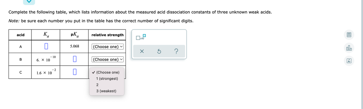 Complete the following table, which lists information about the measured acid dissociation constants of three unknown weak acids.
Note: be sure each number you put in the table has the correct number of significant digits.
acid
K,
pK
relative strength
a
x10
olo
A
5.068
(Choose one)
- 10
6. X 10
(Choose one)
В
Ar
2
1.6 X 10
v (Choose one)
1 (strongest)
3 (weakest)
