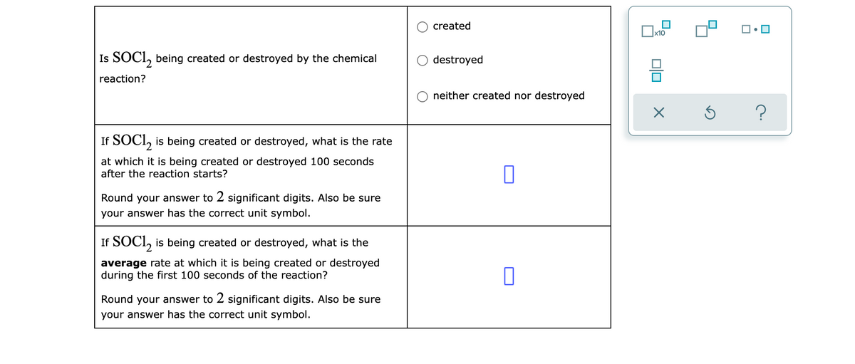 created
x10
Is SOCI, being created or destroyed by the chemical
destroyed
reaction?
neither created nor destroyed
If SOCI, is being created or destroyed, what is the rate
at which it is being created or destroyed 100 seconds
after the reaction starts?
Round your answer to 2 significant digits. Also be sure
your answer has the correct unit symbol.
If SOCI, is being created or destroyed, what is the
average rate at which it is being created or destroyed
during the first 100 seconds of the reaction?
Round your answer to 2 significant digits. Also be sure
your answer has the correct unit symbol.
