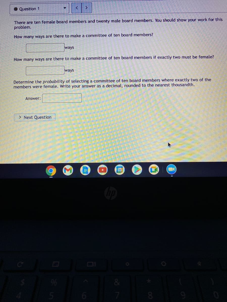 O Question 1
There are ten female board members and twenty male board members. You should show your work for this
problem.
How many ways are there to make a committee of ten board members?
ways
How many ways are there to make a committee of ten board members if exactly two must be female?
ways
Determine the probability of selecting a committee of ten board members where exactly two of the
members were female. Write your answer as a decimal, rounded to the nearest thousandth.
Answer:
> Next Question
31
6
7
81
9

